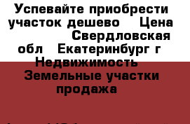 Успевайте приобрести участок дешево  › Цена ­ 150 000 - Свердловская обл., Екатеринбург г. Недвижимость » Земельные участки продажа   